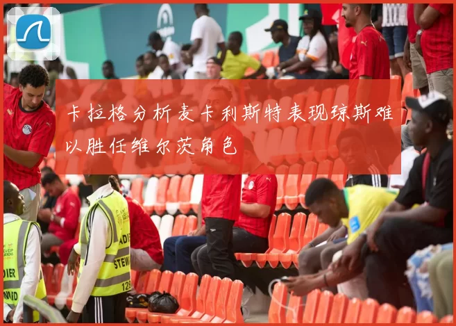 卡拉格分析麦卡利斯特表现琼斯难以胜任维尔茨角色