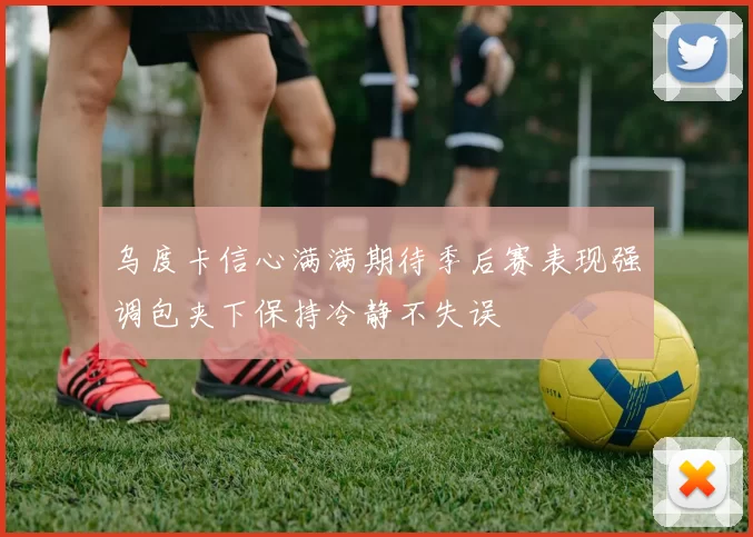 乌度卡信心满满期待季后赛表现强调包夹下保持冷静不失误