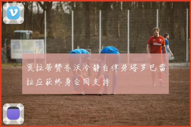莫拉蒂赞齐沃冷静自律劳塔罗巴雷拉应获终身合同支持