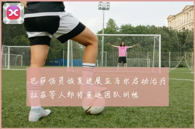 巴萨伤员恢复进展亚马尔启动治疗拉菲等人即将重返团队训练