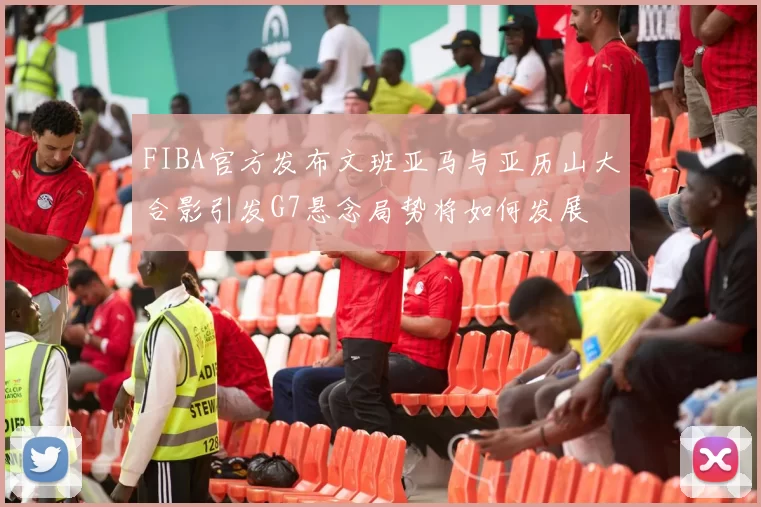 FIBA官方发布文班亚马与亚历山大合影引发G7悬念局势将如何发展