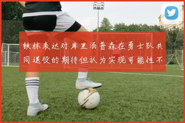 铁林表达对库里汤普森在勇士队共同退役的期待但认为实现可能性不大
