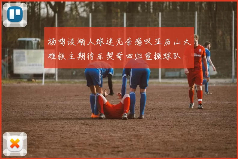 杨鸣谈湖人球迷无奈感叹亚历山大难救主期待东契奇回归重振球队