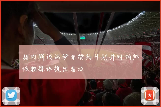 赫内斯谈诺伊尔续约计划并对纳帅依赖媒体提出看法
