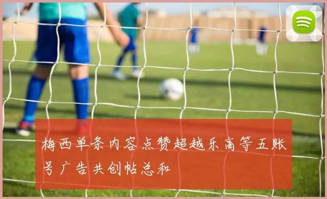 梅西单条内容点赞超越乐高等五账号广告共创帖总和