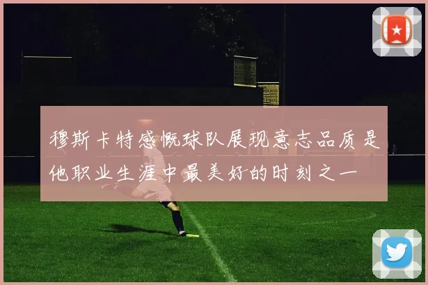 穆斯卡特感慨球队展现意志品质是他职业生涯中最美好的时刻之一