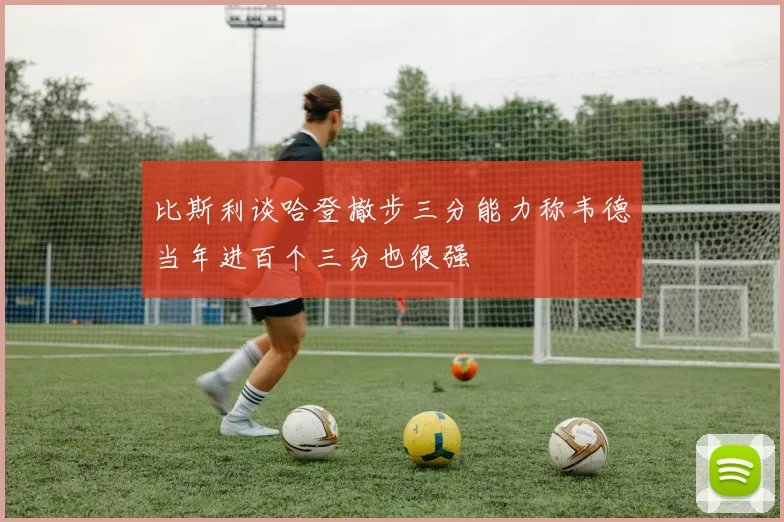 比斯利谈哈登撤步三分能力称韦德当年进百个三分也很强