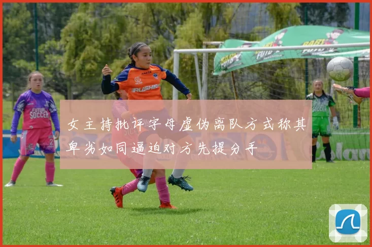 女主持批评字母虚伪离队方式称其卑劣如同逼迫对方先提分手