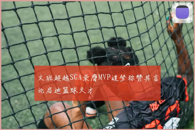 文班超越SGA荣膺MVP追梦称赞其言论启迪篮球天才