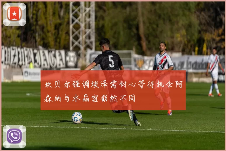 坎贝尔强调埃泽需耐心等待机会阿森纳与水晶宫截然不同