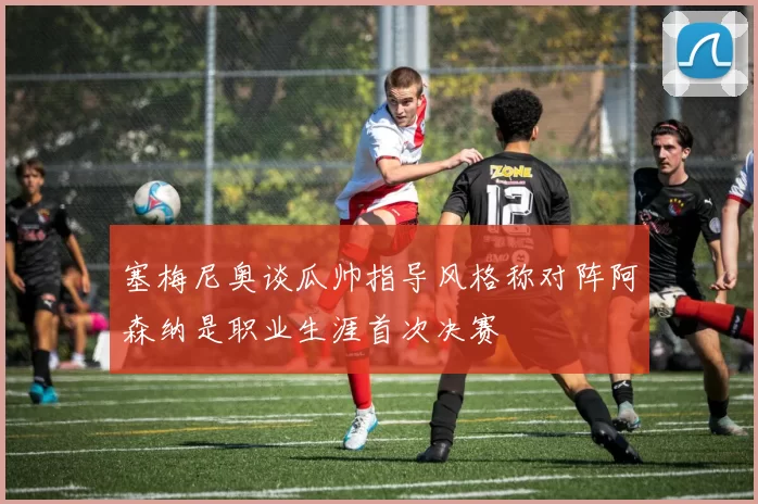 塞梅尼奥谈瓜帅指导风格称对阵阿森纳是职业生涯首次决赛